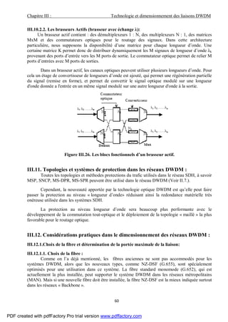 Chapitre III : Technologie et dimensionnement des liaisons DWDM
60
III.10.2.2. Les brasseurs Actifs (brasseur avec échange λ):
Un brasseur actif contient : des démultiplexeurs 1 : N, des multiplexeurs N : 1, des matrices
MxM et des commutateurs optiques pour le routage des signaux. Dans cette architecture
particulière, nous supposons la disponibilité d’une matrice pour chaque longueur d’onde. Une
certaine matrice K permet donc de distribuer dynamiquement les M signaux de longueur d’onde λk
provenant des ports d’entrée vers les M ports de sortie. Le commutateur optique permet de relier M
ports d’entrées avec M ports de sorties.
Dans un brasseur actif, les canaux optiques peuvent utiliser plusieurs longueurs d’onde. Pour
cela un étage de convertisseur de longueurs d’onde est ajouté, qui permet une régénération partielle
du signal (remise en forme), et permet de convertir le signal optique modulé sur une longueur
d'onde donnée a l'entrée en un même signal modulé sur une autre longueur d'onde à la sortie.
Figure III.26. Les blocs fonctionnels d’un brasseur actif.
III.11. Topologies et systèmes de protection dans les réseaux DWDM :
Toutes les topologies et méthodes protections du trafic utilisés dans le réseau SDH, à savoir
MSP, SNCP, MS-DPR, MS-SPR peuvent être utilisé dans le réseau DWDM (Voir II.7.).
Cependant, la nouveauté apportée par la technologie optique DWDM est qu’elle peut faire
passer la protection au niveau « longueur d’onde» réduisant ainsi la redondance matérielle très
onéreuse utilisée dans les systèmes SDH.
La protection au niveau longueur d’onde sera beaucoup plus performante avec le
développement de la commutation tout-optique et le déploiement de la topologie « maillé » la plus
favorable pour le routage optique.
III.12. Considérations pratiques dans le dimensionnement des réseaux DWDM :
III.12.1.Choix de la fibre et détermination de la portée maximale de la liaison:
III.12.1.1. Choix de la fibre :
Comme on l’a déjà mentionné, les fibres anciennes ne sont pas accommodés pour les
systèmes DWDM, alors que les nouveaux types, comme NZ-DSF (G.655), sont spécialement
optimisés pour une utilisation dans ce système. La fibre standard monomode (G.652), qui est
actuellement la plus installée, peut supporter le système DWDM dans les réseaux métropolitains
(MAN). Mais si une nouvelle fibre doit être installée, la fibre NZ-DSF est la mieux indiquée surtout
dans les réseaux « Backbone ».
PDF created with pdfFactory Pro trial version www.pdffactory.com
 