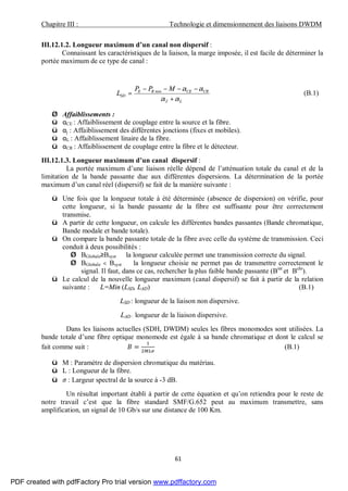 Chapitre III : Technologie et dimensionnement des liaisons DWDM
61
III.12.1.2. Longueur maximum d’un canal non dispersif :
Connaissant les caractéristiques de la liaison, la marge imposée, il est facile de déterminer la
portée maximum de ce type de canal :
LJ
CRCERE
SD
MPP
L
αα
αα
+
−−−−
= min
(B.1)
Ø Affaiblissements :
ü αCE : Affaiblissement de couplage entre la source et la fibre.
ü αj : Affaiblissement des différentes jonctions (fixes et mobiles).
ü αL : Affaiblissement linaire de la fibre.
ü αCR : Affaiblissement de couplage entre la fibre et le détecteur.
III.12.1.3. Longueur maximum d’un canal dispersif :
La portée maximum d’une liaison réelle dépend de l’atténuation totale du canal et de la
limitation de la bande passante due aux différentes dispersions. La détermination de la portée
maximum d’un canal réel (dispersif) se fait de la manière suivante :
ü Une fois que la longueur totale à été déterminée (absence de dispersion) on vérifie, pour
cette longueur, si la bande passante de la fibre est suffisante pour être correctement
transmise.
ü A partir de cette longueur, on calcule les différentes bandes passantes (Bande chromatique,
Bande modale et bande totale).
ü On compare la bande passante totale de la fibre avec celle du système de transmission. Ceci
conduit à deux possibilités :
Ø BGlobale≥Bsyst⇒ la longueur calculée permet une transmission correcte du signal.
Ø BGlobale < Bsyst ⇒ la longueur choisie ne permet pas de transmettre correctement le
signal. Il faut, dans ce cas, rechercher la plus faible bande passante (Bint
et Bchr
).
ü Le calcul de la nouvelle longueur maximum (canal dispersif) se fait à partir de la relation
suivante : L=Min (LSD, LAD) (B.1)
LSD : longueur de la liaison non dispersive.
LAD : longueur de la liaison dispersive.
Dans les liaisons actuelles (SDH, DWDM) seules les fibres monomodes sont utilisées. La
bande totale d’une fibre optique monomode est égale à sa bande chromatique et dont le calcul se
fait comme suit : = (B.1)
ü M : Paramètre de dispersion chromatique du matériau.
ü L : Longueur de la fibre.
ü : Largeur spectral de la source à -3 dB.
Un résultat important établi à partir de cette équation et qu’on retiendra pour le reste de
notre travail c’est que la fibre standard SMF/G.652 peut au maximum transmettre, sans
amplification, un signal de 10 Gb/s sur une distance de 100 Km.
PDF created with pdfFactory Pro trial version www.pdffactory.com
 