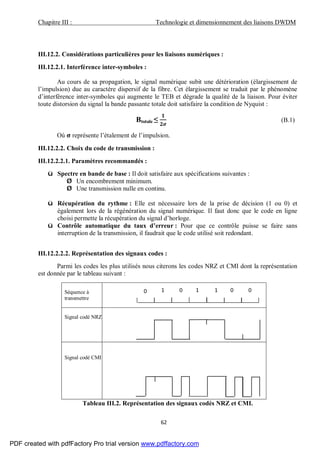Chapitre III : Technologie et dimensionnement des liaisons DWDM
62
III.12.2. Considérations particulières pour les liaisons numériques :
III.12.2.1. Interférence inter-symboles :
Au cours de sa propagation, le signal numérique subit une détérioration (élargissement de
l’impulsion) due au caractère dispersif de la fibre. Cet élargissement se traduit par le phénomène
d’interférence inter-symboles qui augmente le TEB et dégrade la qualité de la liaison. Pour éviter
toute distorsion du signal la bande passante totale doit satisfaire la condition de Nyquist :
Btotale ≤ (B.1)
Où représente l’étalement de l’impulsion.
III.12.2.2. Choix du code de transmission :
III.12.2.2.1. Paramètres recommandés :
ü Spectre en bande de base : Il doit satisfaire aux spécifications suivantes :
Ø Un encombrement minimum.
Ø Une transmission nulle en continu.
ü Récupération du rythme : Elle est nécessaire lors de la prise de décision (1 ou 0) et
également lors de la régénération du signal numérique. Il faut donc que le code en ligne
choisi permette la récupération du signal d’horloge.
ü Contrôle automatique du taux d’erreur : Pour que ce contrôle puisse se faire sans
interruption de la transmission, il faudrait que le code utilisé soit redondant.
III.12.2.2.2. Représentation des signaux codes :
Parmi les codes les plus utilisés nous citerons les codes NRZ et CMI dont la représentation
est donnée par le tableau suivant :
Séquence à
transmettre
Signal codé NRZ
Signal codé CMI
Tableau III.2. Représentation des signaux codés NRZ et CMI.
0 1 0 1 1 0 0
PDF created with pdfFactory Pro trial version www.pdffactory.com
 