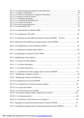 III.7.3. Les caractéristiques principales des photodétecteurs………………………………………….50
III.7.3.1. Condition d’absorption ………………………………………………………………………50
III.7.3.2. Coefficient d’absorption et longueur d’absorption………………………………………....51
III.7.3.3. Longueur d’onde de coupure………………………………………………………………...51
III.7.3.4. Le rendement quantique……………………………………………………………………...51
III.7.3.5. La sensibilité du photodétecteur……………………………………………………………..51
III.7.7.6. Le courant d’obscurité ……………………………………………………………………….51
III.7.4.Les types des photodétecteurs………………………………………………………………….52
III.7.4.1.Les photodiodes PIN………………………………………………………………………….52
III.7.4.2.Les photodiodes à avalanche (APD) …………………………………………………………52
III.7.4.3.La comparaison PIN-APD…………………………………………………………………..53
III.7.5. L’exploitation des photodétecteurs dans les réseaux DWDM ( 10 Gb/s) ………………....54
III.8.L’exploitation des amplificateurs optiques dans le réseau DWDM…………………………….54
III.8.1. Les amplificateurs à semi-conducteur (AOSC) ……………………………………………....55
III.8.2. L’amplificateur à Erbium dopée (EDFA) …………………………………………………….56
III.9. Le multiplexage en longueur d’onde WDM…………………………………………………….56
III.9.1. Multiplexage à Filtre Optique………………………………………………………………….57
III.9.1.1. Les types des filtres optiques………………………………………………………………...57
III.9.1.1.1. Les filtres dichroïques……………………………………………………………………...57
III.9.1.1.2. Les filtres Fabry-Perot…………………………………………………………………….57
III.9.1.2. L’exploitation des filtres optiques dans les réseaux DWDM……………………………..58
III.9.2. Multiplexage à coupleurs sélectifs …………………………………………………………...58
III.9.3. Multiplexage à Réseau de Diffraction………………………………………………………..58
III.10.Les équipements d’un réseau DWDM …………………………………………………….......59
III.10.1.Les multiplexeurs à insertion/extraction optiques ………………………………………….59
III.10.1.1.Les types des OADM ……………………………………………………………………..59
III.10.1.2.Les fonctionnalités de l’OADM …………………………………………………………..59
III.10.2. Les brasseurs optiques (OXC, Optical Cross Connect) ………………………………….60
III.10.2.1. Les brasseurs passifs ……………………………………………………………………..60
III.10.2.2. Les brasseurs Actifs (brasseur avec échange λ) ………………………………………...60
III.11. Topologies et systèmes de protection dans les réseaux DWDM ……………………………61
III.12. Considérations pratiques dans le dimensionnement des réseaux DWDM ………………....61
PDF created with pdfFactory Pro trial version www.pdffactory.com
 
