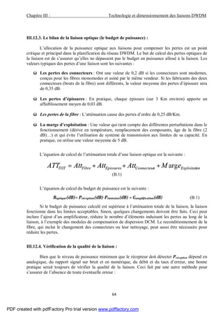 Chapitre III : Technologie et dimensionnement des liaisons DWDM
64
III.12.3. Le bilan de la liaison optique (le budget de puissance) :
L’allocation de la puissance optique aux liaisons pour compenser les pertes est un point
critique et principal dans la planification du réseau DWDM. Le but de calcul des pertes optiques de
la liaison est de s’assurer qu’elles ne dépassent pas le budget en puissance alloué à la liaison. Les
valeurs typiques des pertes d’une liaison sont les suivantes :
ü Les pertes des connecteurs : Ont une valeur de 0,2 dB si les connecteurs sont modernes,
conçus pour les fibres monomodes et usiné par le même vendeur. Si les fabricants des deux
connecteurs (bouts de la fibre) sont différents, la valeur moyenne des pertes d’épissure sera
de 0,35 dB.
ü Les pertes d’épissures : En pratique, chaque épissure (sur 3 Km environ) apporte un
affaiblissement moyen de 0,03 dB.
ü Les pertes de la fibre : L’atténuation cause des pertes d’ordre de 0,25 dB/Km.
ü La marge d’exploitation : Une valeur qui tient compte des différentes perturbations dans le
fonctionnement (dérive en température, remplacement des composants, âge de la fibre (2
dB)…) et qui évite l’utilisation de système de transmission aux limites de sa capacité. En
pratique, on utilise une valeur moyenne de 5 dB.
L’équation de calcul de l’atténuation totale d’une liaison optique est la suivante :
onExploitatisConnecteurEpissuresFibreTOT eMAttAttAttATT arg+++=
(B.1)
L’équation de calcul du budget de puissance est la suivante :
Boptique(dB)= Préception(dB)-Pémission(dB) + Gampli ication(dB) (B.1)
Si le budget de puissance calculé est supérieur à l’atténuation totale de la liaison, la liaison
fonctionne dans les limites acceptables. Sinon, quelques changements doivent être faits. Ceci peut
inclure l’ajout d’un amplificateur, réduire le nombre d’éléments induisant les pertes au long de la
liaison, à l’exemple des modules de compensation de dispersion DCM. Le reconditionnement de la
fibre, qui inclut le changement des connecteurs ou leur nettoyage, peut aussi être nécessaire pour
réduire les pertes.
III.12.4. Vérification de la qualité de la liaison :
Bien que le niveau de puissance minimum que le récepteur doit détecter Préception dépend en
analogique, du rapport signal sur bruit et en numérique, du débit et du taux d’erreur, une bonne
pratique serait toujours de vérifier la qualité de la liaison. Ceci fait par une autre méthode pour
s’assurer de l’absence de toute éventuelle erreur :
PDF created with pdfFactory Pro trial version www.pdffactory.com
 