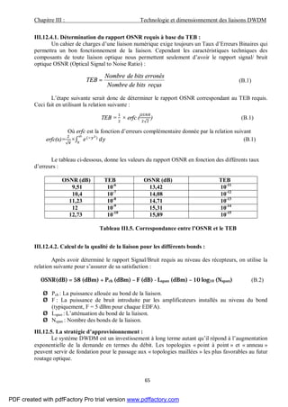 Chapitre III : Technologie et dimensionnement des liaisons DWDM
65
III.12.4.1. Détermination du rapport OSNR requis à base du TEB :
Un cahier de charges d’une liaison numérique exige toujours un Taux d’Erreurs Binaires qui
permettra un bon fonctionnement de la liaison. Cependant les caractéristiques techniques des
composants de toute liaison optique nous permettent seulement d’avoir le rapport signal/ bruit
optique OSNR (Optical Signal to Noise Ratio) :
reçusbitsdeNombre
erronésbitsdeNombre
TEB = (B.1)
L’étape suivante serait donc de déterminer le rapport OSNR correspondant au TEB requis.
Ceci fait en utilisant la relation suivante :
TEB = × erfc (
√
) (B.1)
Où erfc est la fonction d’erreurs complémentaire donnée par la relation suivant
erfc(x)=
√
×∫ ( )
(B.1)
Le tableau ci-dessous, donne les valeurs du rapport OSNR en fonction des différents taux
d’erreurs :
OSNR (dB) TEB OSNR (dB) TEB
9,51 10-6
13,42 10-11
10,4 10-7
14,08 10-12
11,23 10-8
14,71 10-13
12 10-9
15,31 10-14
12,73 10-10
15,89 10-15
Tableau III.5. Correspondance entre l’OSNR et le TEB
III.12.4.2. Calcul de la qualité de la liaison pour les différents bonds :
Après avoir déterminé le rapport Signal/Bruit requis au niveau des récepteurs, on utilise la
relation suivante pour s’assurer de sa satisfaction :
OSNR(dB) = 58 (dBm) + Pch (dBm) – F (dB) - Lspan (dBm) – 10 log10 (Nspan) (B.2)
Ø Pch : La puissance allouée au bond de la liaison.
Ø F : La puissance de bruit introduite par les amplificateurs installés au niveau du bond
(typiquement, F = 5 dBm pour chaque EDFA).
Ø Lspan : L’atténuation du bond de la liaison.
Ø Nspan : Nombre des bonds de la liaison.
III.12.5. La stratégie d’approvisionnement :
Le système DWDM est un investissement à long terme autant qu’il répond à l’augmentation
exponentielle de la demande en termes du débit. Les topologies « point à point » et « anneau »
peuvent servir de fondation pour le passage aux « topologies maillées » les plus favorables au futur
routage optique.
PDF created with pdfFactory Pro trial version www.pdffactory.com
 