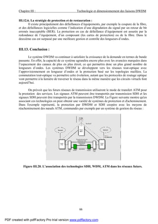 Chapitre III : Technologie et dimensionnement des liaisons DWDM
66
III.12.6. La stratégie de protection et de restauration :
Il existe principalement des défaillances d’équipements, par exemple la coupure de la fibre,
et des défaillances logicielles comme l’indication d’une dégradation du signal par un retour de bit
erronés inacceptable (BER). La protection en cas de défaillance d’équipement est assurée par la
redondance de l’équipement, d’un composant (les cartes de protection) ou de la fibre. Dans le
deuxième cas est surpassé par une meilleure gestion et contrôle des longueurs d’ondes.
III.13. Conclusion :
Le système DWDM va continuer à satisfaire la croissance de la demande en termes de bande
passante. En effet, la capacité de ce système agrandira encore plus avec les avancées marquées dans
l’espacement des canaux de plus en plus étroit, ce qui permettra donc un plus grand nombre de
longueurs d’ondes. Les systèmes DWDM se développent vers les réseaux tout-optique avec
l’approvisionnement en longueur d’ondes et la protection basé sur les topologies maillées. La
commutation tout-optique va permettre cette évolution, autant que les protocoles de routage optique
vont permettre à la lumière de traverser le réseau dans la même manière que les circuits virtuels font
aujourd’hui.
On prévoit que les futurs réseaux de transmission utiliseront le mode de transfert ATM pour
la prestation des services. Les signaux ATM peuvent être transportés par transmission SDH et les
signaux SDH peuvent être transportés par la transmission DWDM. La Figure suivante montre qu'en
associant ces technologies on peut obtenir une variété de systèmes de protection et d'acheminement.
Dans l'exemple représenté, la protection par DWDM et SDH coopère avec les moyens de
réacheminement des nœuds ATM, commandés par exemple par un système de gestion du réseau :
Figure III.28. L’association des technologies SDH, WDM, ATM dans les réseaux futurs.
PDF created with pdfFactory Pro trial version www.pdffactory.com
 