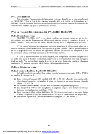 Chapitre IV : L’exploitation des technologies SDH et DWDM par Algérie Telecom
68
IV.1. Introduction :
Pour répondre à l’augmentation de la demande en termes du débit qui se pose actuellement,
ALGERIE TELECOM se doit de faire évoluer la couche SDH telle qu’elle est déjà déployée vers
DWDM. Une telle évolution du réseau doit se faire dans la continuité en essayant de rentabiliser les
infrastructures en fibres optiques et systèmes déjà installés.
IV.2. Le réseau de télécommunication d’ALGERIE TELECOM :
IV.2.1. Description du réseau :
ALGERIE TELECOM (AT) a un réseau multiservice pouvant supporter les services
nécessaires à une activité d’opérateur de télécommunication en interne et en externe, à savoir : la
vidéo, l’internet, l’interconnexion des réseaux locaux d’entreprises et la téléphonie fixe et mobile.
AT en tant qu’opérateur des opérateurs, modernise son réseau de télécommunications par la
mise en œuvre du réseau backbone en fibre optique de grande capacité DWDM parallèlement au
réseau SDH pour satisfaire les besoins des opérateurs entrants, les banques, les entreprises, et tous
les utilisateurs afin de contribuer au mieux au développement national.
AT, par le dimensionnement du réseau algérien, tien compte non seulement des prévisions
du trafic mais aussi de l’aspect sécurisation, supervision et synchronisation pour une sauvegarde
totale du trafic. Pour une meilleure qualité de service et par souci d’une prise en charge efficace de
sa clientèle, AT a mis en place son « Call Center » à la disposition de tous.
IV.2.2. Architecture du réseau :
IV.2.2.1. Le réseau Backbone d’ALGERIE TELECOM:
Le backbone algérien actuel en fibre optique exploite les deux technologies SDH et DWDM
en parallèle. Il est constitué de:
ü Deux systèmes d’anneaux SDH parallèle à 10 Gb/s et 2.5 Gb/s reliant les trois grandes villes
Alger-Oran-Constantine, en bouclant le trafic par la cote et les hauts plateaux (Ouargla)
(figure IV.1 et IV.2).
ü Un système d’anneau SDH à 2.5 Gb/s pour la connexion du grand sud (figure IV.1).
ü Une passerelle à 10 Gb/s entre Boughezoul et Laghouat jusqu’à pour l’interconnexion du
backbone nord au backbone sud (figure IV.1).
ü Trois boucles en fibre optique DWDM à 80 Gb/s (ouest-centre-est) et une autre liaison
DWDM Boughezoul-Ouargla-Constantine à 40 Gb/s pour la connexion du sud (figure 4.6).
ü Des boucles régionales à 2.5 Gb/s (Est-Ouest-Sud) (figures IV.3, IV.4 et IV.5).
PDF created with pdfFactory Pro trial version www.pdffactory.com
 