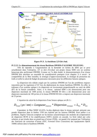 Chapitre IV : L’exploitation des technologies SDH et DWDM par Algérie Telecom
71
Figure IV.5. Le backbone 2,5 Gb/s Sud.
IV.2.2.2. Le dimensionnement du réseau Backbone DWDM d’ALGERIE TELECOM :
Afin de répondre à l’augmentation de la demande en termes du débit qui se pose
actuellement dans l’entreprise, AT se doit d’évoluer son propre réseau SDH vers un système
beaucoup plus performant DWDM. Comme on l’a déjà étudié, le dimensionnement d’un réseau
DWDM doit satisfaire un ensemble de considérations pratiques (voir chapitre 3) à savoir : la
compatibilité de la fibre installée, la stratégie d’approvisionnement, la stratégie de protection du
trafic et enfin le calcul de budget de puissance nécessaire pour les différentes liaisons optiques.
La dispersion très réduite exigée par les systèmes DWDM est l’un des problèmes majeurs
rencontrés par les ingénieurs d’AT lors du déploiement du réseau backbone DWDM. En effet, la
tolérance d’un système optique à la dispersion est inversement proportionnelle au carré du débit
(B2
) de la liaison considérée. Ainsi, si le réseau national SDH a été dimensionné pour une
dispersion maximale de 1600 ps/nm, le réseau DWDM 40 Gb/s a été dimensionné pour une
dispersion maximale de 100 ps/nm et le réseau DWDM 80 Gb/s a imposé une dispersion maximale
de 25 ps/nm.
L’équation de calcul de la dispersion d’une liaison optique est (B.1) :
LinTotLineiqueLiaisionTotale DLDispersionLongueurnmpsD **)/( ==
Cependant, la fibre NDSF (G.652), la plus déployée dans le réseau national, présente une
grande dispersion dans la fenêtre 1550 nm exploité par les liaisons DWDM. Pour pallier à ce
problème, Algérie Telecom comptent sur les bonnes caractéristiques des modules de compensation
de dispersion DCM et les amplificateurs EDFA montés en cascade. La bruit induit par cette
solution, et qui résulte dans un grand taux d’erreur (TEB), est quand à lui surpassé par l’utilisation
des fonctions de correction d’erreur (FEC, Forward Error Correction) des équipements OptiX
1600G utilisés dans le backbone DWDM.
PDF created with pdfFactory Pro trial version www.pdffactory.com
 