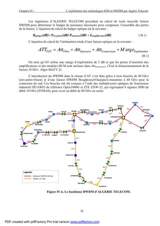 Chapitre IV : L’exploitation des technologies SDH et DWDM par Algérie Telecom
72
Les ingénieurs d’ALGERIE TELECOM procèdent au calcul de toute nouvelle liaison
DWDM pour déterminer le budget de puissance nécessaire pour compenser l’ensemble des pertes
de la liaison. L’équation de calcul du budget optique est la suivante :
Boptique(dB)= Préception(dB)-Pémission(dB) + Gampli ication(dB) ( B.1)
L’équation de calcul de l’atténuation totale d’une liaison optique est la suivante :
onExploitatisConnecteurEpissuresFibreTOT eMAttAttAttATT arg+++=
(B.1)
On note qu’AT utilise une marge d’exploitation de 5 dB et que les pertes d’insertion des
amplificateurs et des modules DCM sont incluses dans Attconnecteurs. (Voir le dimensionnement de la
liaison 10 Gb/s Alger-Sétif V.2).
L’introduction du DWDM dans le réseau d’AT s’est faite grâce à trois boucles de 80 Gb/s
(est-centre-Ouest) et d’une liaison DWDM Boughezoul-Ouargla-Constantine à 40 Gb/s pour la
connexion du sud. Ces boucles ont été conçues à l’aide des multiplexeurs optiques du fournisseur
industriel HUAWEI de référence Optix1600G et ZTE ZXW-32, qui regroupent 8 signaux SDH de
débit 10 Gb/s (STM-64), pour avoir un débit de 80 Gb/s en sortie.
Figure IV.6. Le backbone DWDM d’ALGERIE TELECOM.
PDF created with pdfFactory Pro trial version www.pdffactory.com
 