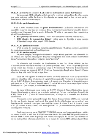 Chapitre IV : L’exploitation des technologies SDH et DWDM par Algérie Telecom
73
IV.2.2.3. La desserte des abonnées d’AT au niveau métropolitain (cas de Tizi-Ouzou) :
La technologie SDH est la plus utilisée par AT à ce niveau métropolitain. En effet, comme
tout autre opérateur public la desserte des abonnés au niveau local se fait en trois parties :
branchement, distribution et transport.
IV.2.2.3.1. La partie branchement :
C’est la partie reliant les clients aux points de concentration. Ces liaisons sont réalisées avec
des câbles en cuivre. Une ligne est composée d’une paire de fils transmettant la voix et les données
sous forme de fréquences. Selon le nombre d’abonnés, AT utilise le type approprié du concentrateur
(de différents fournisseurs) :
• RSS (Remote Subscribers Station) : utilisé pour un nombre d’abonnés inférieur à 512.
• CDC (Centre de commutation distant) : utilisé dans les localités à grand nombre
d’abonnés (Azazga) allant jusqu’à 5000 abonnés.
IV.2.2.3.2. La partie distribution:
C’est la partie des liaisons de moyenne capacité (liaisons FH, câbles coaxiaux), qui relient
les points de concentration à un Sous-Répartiteur.
IV.2.2.3.3. La partie transport :
La partie transport, est la partie qui connecte chaque Sous-Répartiteur à un Répartiteur via
un câble de forte capacité. Chaque paire de cuivre correspondant à un client est reliée au répartiteur
(jusqu’à une distance de quelques km) grâce à une "jarretière".
Le répartiteur qui centralise les branchements de tous les clients, collecte les flux
d’informations en utilisant les liaisons SDH câblées (155 Mb/s ou 622 Mb/s) ou par FH (16×2 ou
32×2) venant des abonnés et communique avec le Commutateur Autonome d’Acheminement
(CAA) se trouvant au niveau de CCLT (Centre de Commutation Locale et de Transit). Chaque
client est donc relié à un CAA via le répartiteur.
Les CAA sont capables de mettre eux-mêmes les clients en relation en cas ou le destinataire
se trouve rattaché au même CAA ; sinon le signal téléphonique subit l’opération de commutation au
niveau de CCLT (Centre de commutation locale et de transit) pour déterminer la liaison de transport
puis passe par le CA2 (Centre d’Amplification n°2) ou le CA1 avant d’être transporté par le réseau
Backbone d’AT (par exemple, le réseau DWDM 80 Gb/s).
Le signal téléphonique passe ensuite par le CTN (Centre de Transit National) au cas où
l’appareil destinataire se retrouve sur le territoire national qui l’oriente vers la région demandée (le
CAA). Sinon, le CTI (Centre de Transit International) se charge de sa transition vers le réseau
international.
Cependant, on note que quand il s’agit d’un flux de données Internet (ADSL, par exemple),
les flux de données internet (après avoir être séparé du flux téléphonique par un splitter) sont
brassés par des nœuds de convergence et transférés à travers le réseau IP vers le brasseur central
d’AT (se trouvant à Ben Aknoun) sans passer par le CCLT (la commutation des paquets IP étant
assurée par les routeurs).
Finalement, on note que si ALGERIE TELECOM, comme tous les autres opérateurs publics
au niveau mondial, a opté pour le déploiement des réseaux backbone DWDM parallèlement aux
réseaux SDH existants avant le passage aux réseaux tout-optique. La desserte des abonnées au
niveau métropolitain effectuée actuellement par le moyen des liaisons SDH (câblées et par FH) est
PDF created with pdfFactory Pro trial version www.pdffactory.com
 