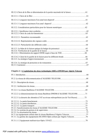 III.12.1.Choix de la fibre et détermination de la portée maximale de la liaison …………………..61
III.12.1.1. Choix de la fibre …………………………………………………………………………61
III.12.1.2. Longueur maximum d’un canal non dispersif ……………………………………….....61
III.12.1.3. Longueur maximum d’un canal dispersif ………………………………………………62
III.12.2. Considérations particulières pour les liaisons numériques ………………………………62
III.12.2.1. Interférence inter-symboles ……………………………………………………………...62
III.12.2.2. Choix du code de transmission ………………………………………………………....63
III.12.2.2.1. Paramètres recommandés …………………………………………………………….63
III.12.2.2.2. Représentation des signaux codés …………………………………………………….63
III.12.2.2.3. Particularités des différents codes …………………………………………………….64
III.12.3. Le bilan de la liaison optique (le budget de puissance) ………………………………….65
III.12.4. Vérification de la qualité de la liaison ………………………………………………….....65
III.12.4.1. Détermination du rapport OSNR requis à base du TEB ……………………………....66
III.12.4.2. Calcul de la qualité de la liaison pour les différents bonds …………………………….66
III.12.5. La stratégie d’approvisionnement ………………………………………………………...66
III.12.6. La stratégie de protection et de restauration ……………………………………………...67
III.13. Conclusion …………………………………………………………………………………...67
Chapitre 4 : L’exploitation des deux technologies SDH et DWDM par Algérie Telecom
IV.1. Introduction……………………………………………………………………………………68
IV.2. Le réseau de télécommunication d’ALGERIE TELECOM…………………………………..68
IV.2.1. Description du réseau……………………………………………………………………….68
IV.2.2. Architecture du réseau………………………………………………………………………68
IV.2.2.1. Le réseau Backbone d’ALGERIE TELECOM…………………………………………..68
IV.2.2.2. Le dimensionnement du réseau Backbone DWDM d’ALGERIE TELECOM………….71
IV.2.2.3. La desserte des abonnées d’AT au niveau métropolitain (cas de Tizi-Ouzou)…………73
IV.2.2.3.1. La partie branchement………………………………………………………………….73
IV.2.2.3.2. La partie distribution…………………………………………………………………...73
IV.2.2.3.3. La partie transport……………………………………………………………………...73
IV.2.3. Synchronisation du réseau d’ALGERIE TELECOM………………………………….......74
IV.2.4. Le système de gestion et de supervision……………………………………………………76
IV.2.5. La sécurisation du réseau……………………………………………………………………77
IV.3. Les équipements utilisés dans le réseau Backbone d’Algérie Telecom………………………77
IV.3.1. La gamme des équipements HUAWEI Optix utilisés par Algérie Telecom……………….78
IV.3.1.1. L’équipement multiservices Optix 155/622……………………………………………...78
PDF created with pdfFactory Pro trial version www.pdffactory.com
 