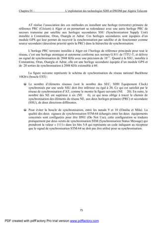 Chapitre IV : L’exploitation des technologies SDH et DWDM par Algérie Telecom
75
AT réalise l’association des ces méthodes en installant une horloge (terrestre) primaire de
référence PRC (Césium) à Alger et en permettant sa redondance avec une autre horloge PRC de
secours transmise par satellite aux horloges secondaires SSU (Synchronization Supply Unit)
installée à Constantine, Oran, Ouargla et Adrar. Ces horloges secondaires sont équipées d’un
module GPS qui leur permet de recevoir la synchronisation par satellite et de fonctionner comme
source secondaire (deuxième priorité après la PRC) dans la hiérarchie de synchronisation.
L’horloge PRC terrestre installée à Alger est l’horloge de référence principale pour tout le
réseau, c’est une horloge atomique et autonome conforme aux normes G.811 de l’ITU-T, et délivre
un signal de synchronisation de 2048 KHz avec une précision de 10-11
. Quand à la SSU, installée à
Constantine, Oran, Ouargla et Adrar, elle est une horloge secondaire équipée d’un module GPS et
de 20 sorties de synchronisation à 2048 KHz extensible à 60.
La figure suivante représente le schéma de synchronisation du réseau national Backbone
10Gb/s (boucle EST) :
ü Le nombre d’éléments réseaux (soit le nombre des SEC, SDH Equipement Clock)
synchronisés par une seule SSU doit être inférieur ou égal à 20, Ce qui est satisfait par le
réseau de synchronisation d’AT, comme le montre la figure suivante (NE 20). En outre, le
nombre des NE est supérieur à six (NE 6), ce qui nous oblige à tracer le chemin de
synchronisation des éléments du réseau NE, aux deux horloges primaire (PRC) et secondaire
(SSU), de deux directions différentes.
ü Pour éviter la boucle de synchronisation, entre les nœuds 9 et 10 (Elmilia et Mila). La
qualité des deux signaux de synchronisation STM-64 échangés entre les deux équipements
concernés sont configurées pour être DNU (Do Not Use), cette configuration se traduira
pratiquement par deux octets de synchronisation SSM (Synchronisation Status Message) qui
prendront la valeur « 1111» dans les bits 5-8 qui représente un code indiquant au récepteur
que le signal de synchronisation STM-64 ne doit pas être utilisé pour sa synchronisation.
PDF created with pdfFactory Pro trial version www.pdffactory.com
 