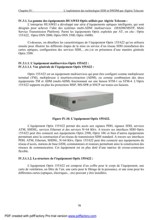 Chapitre IV : L’exploitation des technologies SDH et DWDM par Algérie Telecom
78
IV.3.1. La gamme des équipements HUAWEI Optix utilisés par Algérie Telecom :
L’entreprise HUAWEI a développé une série d’équipements optiques intelligents, qui sont
désignés pour achever l’idée des systèmes multi-ADM/ multiservices (MADM/MSTP, Multi
Service Transmission Platform). Parmi les équipements Optix exploités par AT, on cite : Optix
155/622, Optix OSN 2000, Optix OSN 3500, Optix 1600G.
Ci-dessous, on détaillera les caractéristiques de l’équipement Optix 155/622 qu’on utilisera
ensuite pour illustrer les différents étapes de la mise en service d’un réseau SDH (installation des
cartes optiques, configuration des services SDH,…etc.) et on présentera d’une manière générale
Optix 3500:
IV.3.1.1. L’équipement multiservices Optix 155/622 :
IV.3.1.1.1. Vue générale de l’équipement Optix 155/622 :
Optix 155/622 est un équipement multiservices qui peut être configuré comme multiplexeur
terminal (TM), multiplexeur à insertion-extraction (ADM), ou comme combinaison des deux
équipements TM et ADM (multi-ADM) fonctionnant sur une liaison STM-1 ou STM-4. L’Optix
155/622 supporte en plus les protections MSP, MS-SPR et SNCP sur toutes ces liaisons.
Figure IV.10. L’équipement Optix 155/622.
L’équipement Optix 155/622 permet des accès aux signaux PDH, signaux SDH, services
ATM, SHDSL, services Ethernet et des services N×64 Kb/s. A travers ses interfaces SDH Optix
155/622 peut être connecté aux équipements Optix 2500, Optix 10G et bien d’autres équipements
permettant ainsi la construction d’un réseau de transmission SDH standard. A travers ses interfaces
PDH, ATM, Ethernet, SHDSL, N×64 Kb/s, Optix 155/622 peut être connecté aux équipements du
réseau d’accès, stations de base GSM, commutateurs et routeurs permettant ainsi la construction des
réseaux de communication. Cet équipement est en plus doté d’une matrice de crosse-connexion
flexible.
IV.3.1.1.2. La structure de l’équipement Optix 155/622 :
L’équipement Optix 155/622 est composé d’un coffre pour le corps de l’équipement, une
carte de ventilation, un filtre de l’air, une carte pour le filtrage de la puissance, et une zone pour les
différentes cartes (optiques, électriques…etc) pouvant y être installées.
PDF created with pdfFactory Pro trial version www.pdffactory.com
 