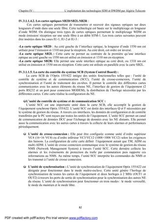 Chapitre IV : L’exploitation des technologies SDH et DWDM par Algérie Telecom
82
IV.3.1.1.4.2. Les cartes optiques SB2D/SB2L/SB2R :
Ces cartes optiques permettent de transmettre et recevoir des signaux optiques sur deux
longueurs d’onde dans une seule fibre. Cette technologie est basée sur le multiplexage en longueur
d’onde WDM. On distingue trois types de cartes optiques permettant le multiplexage WDM en
mode émission/ réception sur une seule fibre à un débit STM-1. Les trois cartes suivantes peuvent
être insérées dans les cases IU-1, IU-2 et IU-3 :
-La carte optique SB2D : Au coté gauche de l’interface optique, la longueur d’onde 1550 nm est
utilisée pour l’émission et 1310 nm pour la réception. Au coté droit, cet ordre est inversé.
-La carte optique SB2L : Cette carte ne permet au contraire de la première qu’une interface
optique au coté gauche ou 1550 nm est utilisé en émission et 1310 nm en réception.
-La carte optique SB2R: Elle permet une seule interface optique au coté droit, ou 1310 nm est
utilisé en émission et 1550 nm en réception. Cette carte est utilisée en parallèle avec la carte SB2L.
IV.3.1.1.5. La carte du contrôle du système SCB (System Control Board) :
La carte SCB de l’Optix 155/622 intègre des unités fonctionnelles telles que : l’unité de
contrôle de système et de communication (SCC), l’unité de crosse-connexion, l’unité de
synchronisation et l’unité de traitement des en-têtes. Il permet le contrôle des différentes cartes
communicantes avec les autres éléments du réseau NE, l’interface de gestion de l’équipement (2
ports RS232 et un port pour connexion MODEM), la distribution de l’horloge nécessitée par les
différentes cartes. Cette carte réalise la configuration du NE.
üL’unité du contrôle de système et de communication SCC :
L’unité SCC est une importante unité dans la carte SCB, elle accomplit la gestion de
l’équipement synchrone Optix 155/622. L’unité SCC est dotée des interfaces Q et F nécessitées par
le système de gestion du réseau. A travers ces interfaces, les données de configuration et de contrôle
transférées par le PC sont reçues par toutes les unités de l’équipement. L’unité SCC permet un canal
de communication de données DCC pour l’échange de données avec les NE distants. Elle permet
aussi la communication avec les autres cartes à travers la collecte de leurs alarmes et performances
périodiquement.
ü L’unité de crosse-connexion : Elle peut être configurée comme unité d’ordre supérieur
VC4 (16×16 VC4) ou d’ordre inférieur VC3/VC12 (1008×1008 VC12) selon les exigences
des liaisons. La configuration de cette carte définit l’équipement autant que TM, ADM ou
multi-ADM. L’unité de crosse connexion communique avec le système de gestion du réseau
NMS (Network Management System) à travers l’unité SCC. Cette dernière collecte les
alarmes et les évènements de protection du trafic par commutation puis rapporte ces
informations au NMS. Au même temps, l’unité SCC interprète les commandes du NMS et
les transmet à l’unité de crosse connexion.
ü L’unité de synchronisation : L’unité de synchronisation de l’équipement Optix 155/622 est
désignée pour fonctionner dans le mode maitre-esclave. Cette unité génère l’horloge de
synchronisation de toutes les cartes de l’équipement et deux horloges à 2 MHz (OUT1 et
OUT2) à travers les ports de sortie de synchronisation pour la synchronisation des autres NE
du réseau. L’unité de synchronisation peut fonctionner en trois modes : le mode verrouillé,
le mode du maintien et le mode libre.
PDF created with pdfFactory Pro trial version www.pdffactory.com
 