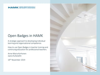 www.hamk.fi
Open Badges in HAMK
A strategic approach to developing ​individual
learning and ​organizational competence.
How to use Open Badges in teacher training and
continuing education for professional teachers.
Anne-Maria Korhonen
Jaana Kullaslahti
19th November 2019
 