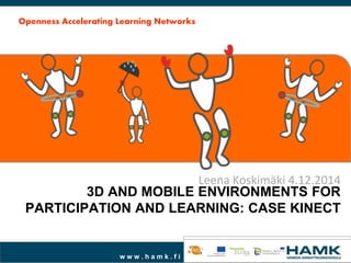 3D AND MOBILE ENVIRONMENTS FOR 
PARTICIPATION AND LEARNING: CASE KINECT 
w w w . h a m k . f i 
Leena Koskimäki 4.12.2014 
Openness Accelerating Learning Networks 
 