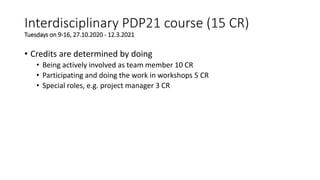 • Credits are determined by doing
• Being actively involved as team member 10 CR
• Participating and doing the work in workshops 5 CR
• Special roles, e.g. project manager 3 CR
Interdisciplinary PDP21 course (15 CR)
Tuesdays on 9-16, 27.10.2020 - 12.3.2021
 