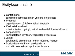 Esityksen sisältö Lähtötilanne: toimimme somessa ilman yhteistä ohjeistusta  Prosessi: organisaation päätöksentekomenettely Keskustelun aiheet: miksi, miksi ei, hyödyt, haitat, vaihtoehdot, e-todellisuus Lopputulema:  kannustetaan käyttöön, varoitetaan vaaroista Jatko: tarvitaanko ohjeistusta - mihin maailma menee Sosiaalisen toiminnan tarkistuslista: mukailtu sosiaalisen oppimisen listasta 