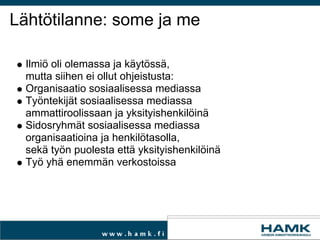 Lähtötilanne: some ja me Ilmiö oli olemassa ja käytössä,  mutta siihen ei ollut ohjeistusta: Organisaatio sosiaalisessa mediassa Työntekijät sosiaalisessa mediassa  ammattiroolissaan ja yksityishenkilöinä Sidosryhmät sosiaalisessa mediassa  organisaatioina ja henkilötasolla,  sekä työn puolesta että yksityishenkilöinä Työ yhä enemmän verkostoissa  
