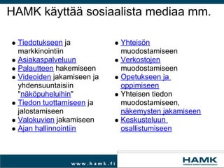 HAMK käyttää sosiaalista mediaa mm. Tiedotukseen  ja markkinointiin Asiakaspalveluun Palautteen  hakemiseen Videoiden  jakamiseen ja yhdensuuntaisiin &quot; näköpuheluihin &quot; Tiedon tuottamiseen  ja jalostamiseen Valokuvien  jakamiseen Ajan hallinnointiin  Yhteisön  muodostamiseen Verkostojen  muodostamiseen Opetukseen ja oppimiseen  Yhteisen tiedon muodostamiseen,  näkemysten jakamiseen Keskusteluun osallistumiseen 