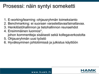Prosessi: näin syntyi someketti E-working/learning -ohjausryhmän toimeksianto Benchmarking: ei suoraan varastettavaa/lainattavaa. Henkilöstöhallinnon ja tietohallinnon reunaehdot  Ensimmäinen luonnos*,  johon kommentteja sisäisesti sekä kollegaverkostolta Ohjausryhmän uusi työstö Hyväksyminen johtotiimissä ja julkistus käyttöön 