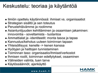 Keskustelu: teoriaa ja käytäntöä Ilmiön opettelu käytännössä: ihmiset vs. organisaatiot  Strategian sisältöja sen toteutus Perustehtävämme ja roolimme  Asiantuntijuuden kehittäminen ja osaamisen jakaminen: innovointia - soveltamista - tuotantoa Ammattialat ja -identiteetit: monta tasoa ja tapaa Kannustus/kehotus uuteen toiminnan tapaan  Yhteisöllisyys: kenelle -> kenen kanssa Hyötyjen ja haittojen tunnistaminen Toiminnan taso: organisaatio/ihmiset/verkostot Ihmisen roolit,toiminnan edellytykset, osaaminen Välineiden valinta, tuen tarve Käytössäännöt, ajankäyttö 