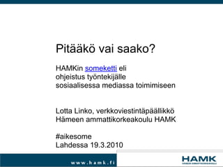 Pitääkö vai saako?   HAMKin  someketti  eli  ohjeistus työntekijälle sosiaalisessa mediassa toimimiseen     Lotta Linko, verkkoviestintäpäällikkö Hämeen ammattikorkeakoulu HAMK   #aikesome Lahdessa 19.3.2010 