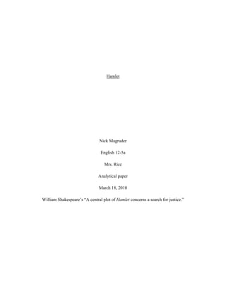 Hamlet<br />Nick Magruder<br />English 12-5a<br />Mrs. Rice<br />Analytical paper<br />March 18, 2010<br />William Shakespeare’s “A central plot of Hamlet concerns a search for justice.”<br />In today’s world there are a lot of people in search for justice. Now they can’t always find justice but still try very hard. It’s kind of like in the book Hamlet. He was also in search for justice as well as today’s world.  In Hamlet, was justice served through killing Claudius? In the book Hamlet by Shakespeare there are many examples shown why Hamlet was on a search for justice. He knew Claudius committed a sin. With every sin comes a consequence.  Hamlet takes action in each act and shows the audience through his madness why he was on “A search for justice.” <br />For example, Hamlet says, “You could for a need study a/ speech of some dozen or sixteen lines which I would set/down and insert in’t, could you not?” into the play Murder of Gonzaga (Hamlet II: ii, 526-528).  When the play was preformed, the King Claudius stood up in sign of guilt.  In reaction to him standing, the rest of the audience stands along with Claudius (Hamlet III: ii, 225).  Showing Hamlet and Horatio what they were looking for.  <br />Besides act III scenes I and II the King is trying to pray while, Hamlet walks by and sees him.  Instantly Hamlet draws his sword (Hamlet III: iii. 75-76).  He then realizes that if he killed the king while he is praying, he then would be sent to heaven.  So he says, “Up, sword, and know thou a more horrid hent” (Hamlet III: iii, 92), and walks away.<br />Another example would be when Hamlet is sent to England.  While heading there he meets an officer on the ship.  He starts talking to him and asks the officer, “Would you tell me where it’s going?” (Hamlet IV: iiii, 12). The officer tells Hamlet that they’re going to attack Poland for some worthless land.  Hamlet thinks to himself; there heading to attack Poland for worthless land and I’m sitting here with a death on my shoulders and not taking any actions.<br />As a result, there are many things today that we look and try to find justice for but, sometimes it doesn’t work. In Hamlet he doesn’t really find it either, until the very end.  He takes revenge but also dies as well.  Hamlet concerns a search for justice and those where the examples of how he did it.<br />Works Cited <br />,[object Object]