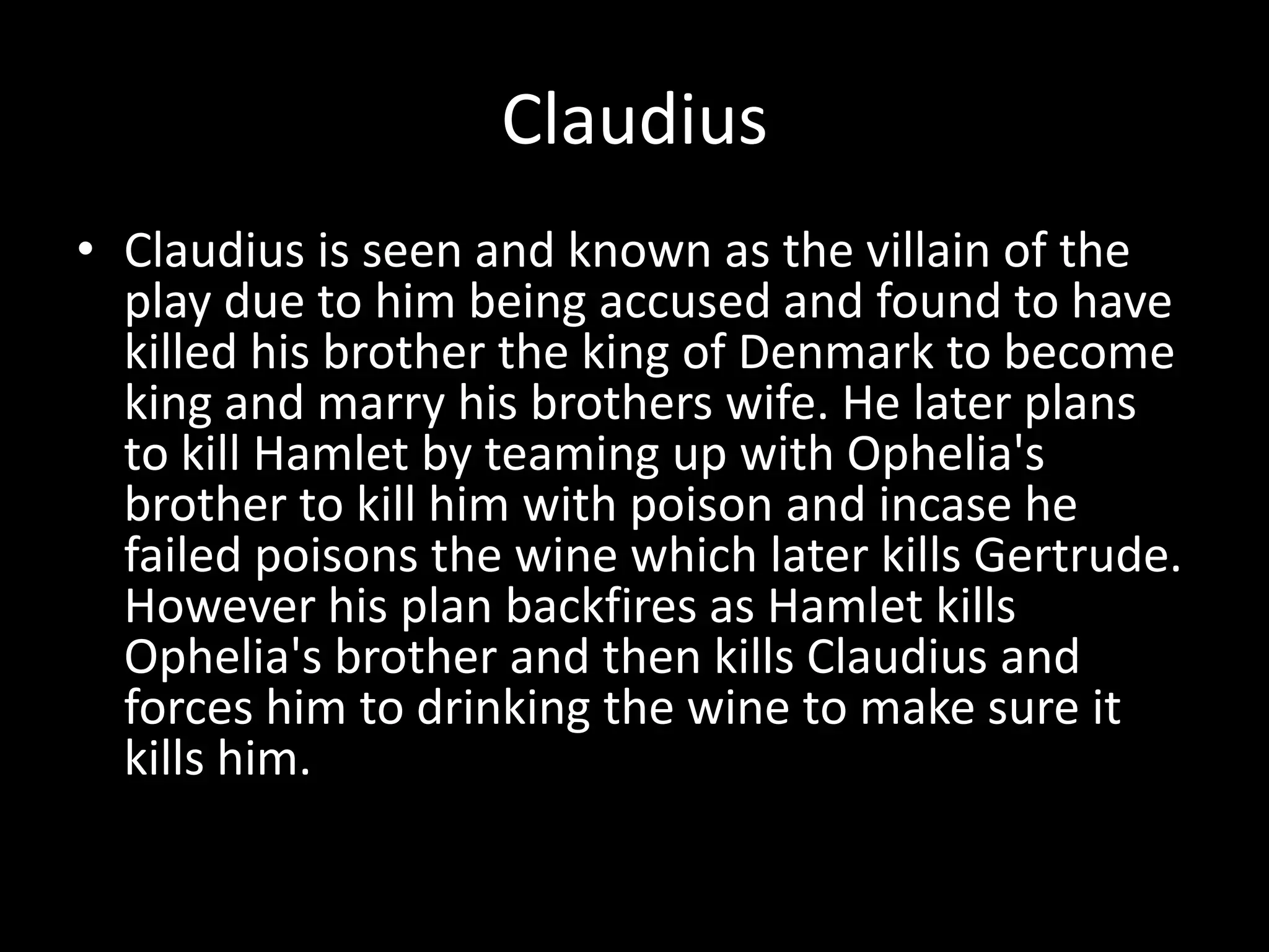 ClaudiusClaudius is seen and known as the villain of the play due to him being accused and found to have killed his brother the king of Denmark to become king and marry his brothers wife. He later plans to kill Hamlet by teaming up with Ophelia's brother to kill him with poison and incase he failed poisons the wine which later kills Gertrude. However his plan backfires as Hamlet kills Ophelia's brother and then kills Claudius and forces him to drinking the wine to make sure it kills him.  