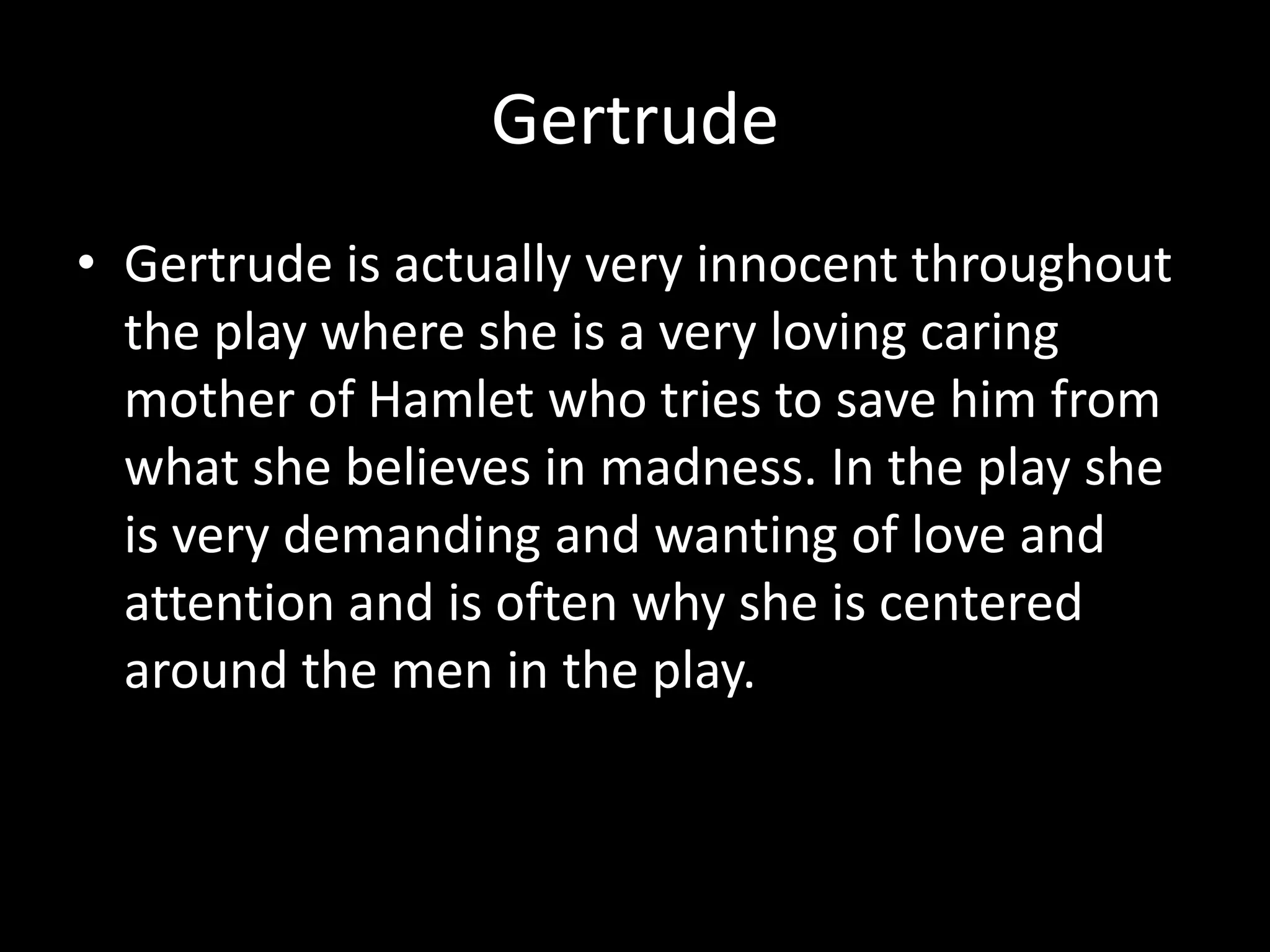 GertrudeGertrude is actually very innocent throughout the play where she is a very loving caring mother of Hamlet who tries to save him from what she believes in madness. In the play she is very demanding and wanting of love and attention and is often why she is centered around the men in the play.