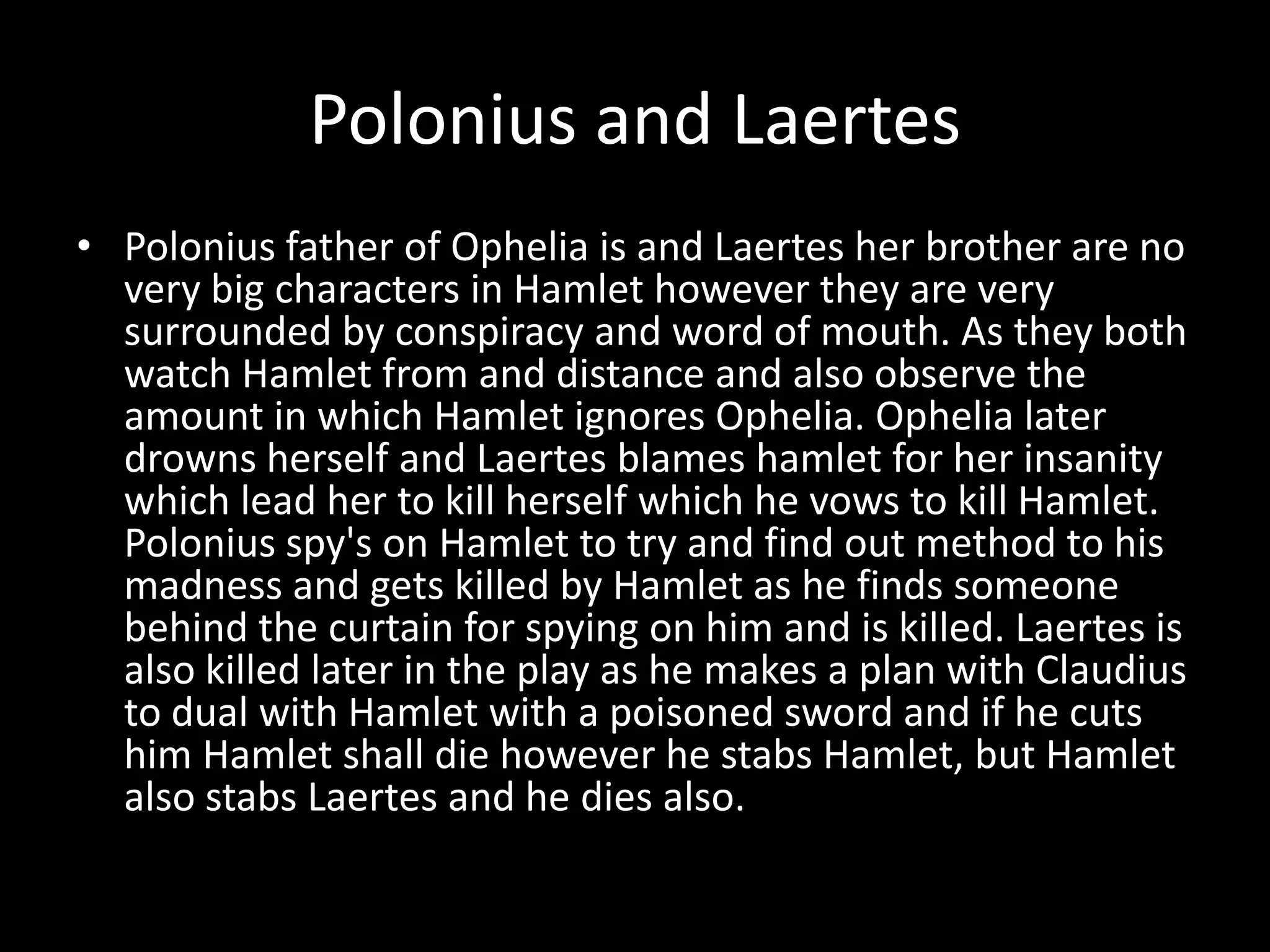 Polonius and LaertesPolonius father of Ophelia is and Laertes her brother are no very big characters in Hamlet however they are very surrounded by conspiracy and word of mouth. As they both watch Hamlet from and distance and also observe the amount in which Hamlet ignores Ophelia. Ophelia later drowns herself and Laertes blames hamlet for her insanity which lead her to kill herself which he vows to kill Hamlet. Polonius spy's on Hamlet to try and find out method to his madness and gets killed by Hamlet as he finds someone behind the curtain for spying on him and is killed. Laertes is also killed later in the play as he makes a plan with Claudius to dual with Hamlet with a poisoned sword and if he cuts him Hamlet shall die however he stabs Hamlet, but Hamlet also stabs Laertes and he dies also.     