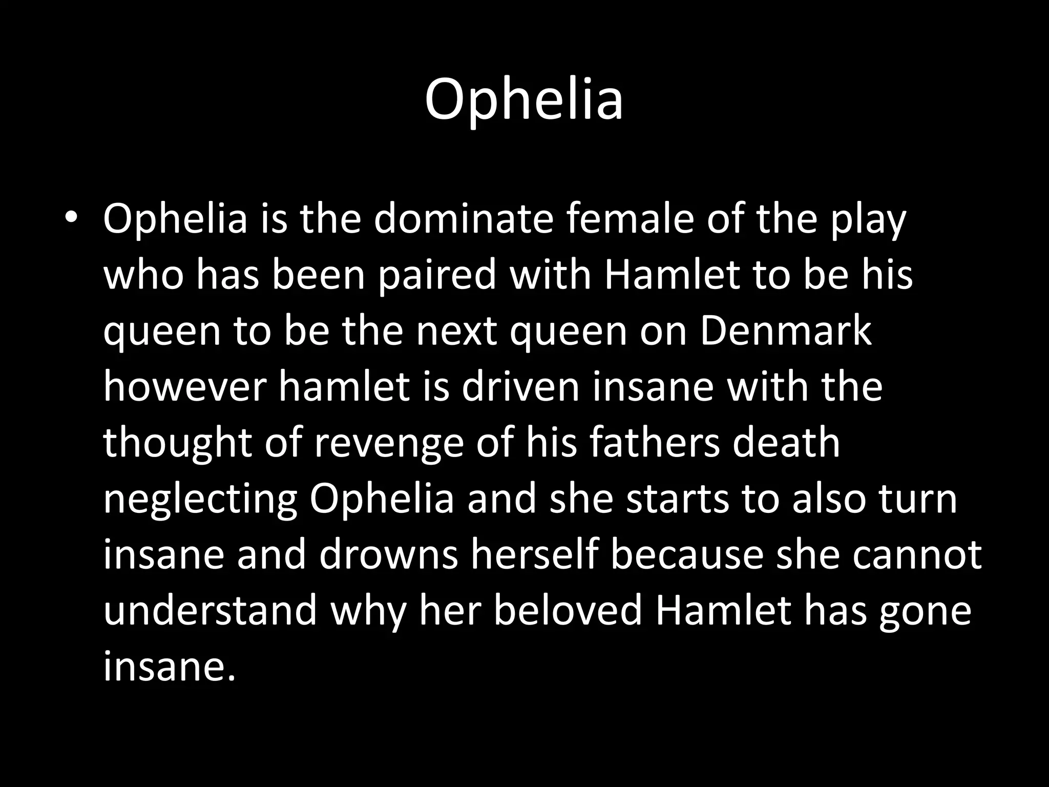 Ophelia Ophelia is the dominate female of the play who has been paired with Hamlet to be his queen to be the next queen on Denmark however hamlet is driven insane with the thought of revenge of his fathers death neglecting Ophelia and she starts to also turn insane and drowns herself because she cannot understand why her beloved Hamlet has gone insane.  