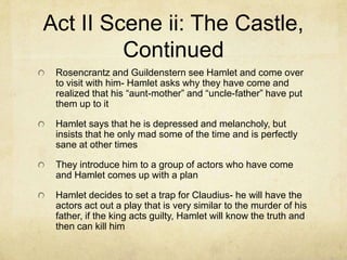 Act II Scene ii: The Castle,
         Continued
 Rosencrantz and Guildenstern see Hamlet and come over
 to visit with him- Hamlet asks why they have come and
 realized that his “aunt-mother” and “uncle-father” have put
 them up to it

 Hamlet says that he is depressed and melancholy, but
 insists that he only mad some of the time and is perfectly
 sane at other times

 They introduce him to a group of actors who have come
 and Hamlet comes up with a plan

 Hamlet decides to set a trap for Claudius- he will have the
 actors act out a play that is very similar to the murder of his
 father, if the king acts guilty, Hamlet will know the truth and
 then can kill him
 