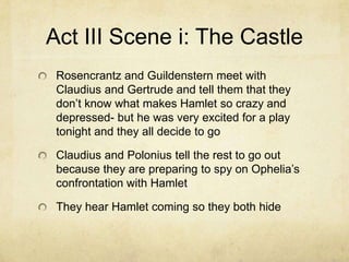 Act III Scene i: The Castle
 Rosencrantz and Guildenstern meet with
 Claudius and Gertrude and tell them that they
 don’t know what makes Hamlet so crazy and
 depressed- but he was very excited for a play
 tonight and they all decide to go

 Claudius and Polonius tell the rest to go out
 because they are preparing to spy on Ophelia’s
 confrontation with Hamlet

 They hear Hamlet coming so they both hide
 