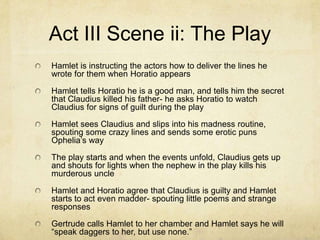 Act III Scene ii: The Play
Hamlet is instructing the actors how to deliver the lines he
wrote for them when Horatio appears

Hamlet tells Horatio he is a good man, and tells him the secret
that Claudius killed his father- he asks Horatio to watch
Claudius for signs of guilt during the play

Hamlet sees Claudius and slips into his madness routine,
spouting some crazy lines and sends some erotic puns
Ophelia’s way

The play starts and when the events unfold, Claudius gets up
and shouts for lights when the nephew in the play kills his
murderous uncle

Hamlet and Horatio agree that Claudius is guilty and Hamlet
starts to act even madder- spouting little poems and strange
responses

Gertrude calls Hamlet to her chamber and Hamlet says he will
“speak daggers to her, but use none.”
 