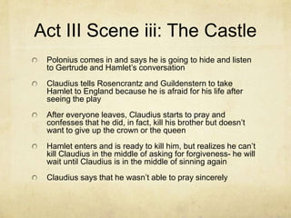 Act III Scene iii: The Castle
 Polonius comes in and says he is going to hide and listen
 to Gertrude and Hamlet’s conversation
 Claudius tells Rosencrantz and Guildenstern to take
 Hamlet to England because he is afraid for his life after
 seeing the play
 After everyone leaves, Claudius starts to pray and
 confesses that he did, in fact, kill his brother but doesn’t
 want to give up the crown or the queen
 Hamlet enters and is ready to kill him, but realizes he can’t
 kill Claudius in the middle of asking for forgiveness- he will
 wait until Claudius is in the middle of sinning again
 Claudius says that he wasn’t able to pray sincerely
 