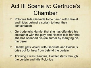 Act III Scene iv: Gertrude’s
          Chamber
 Polonius tells Gertrude to be harsh with Hamlet
 and hides behind a curtain to hear their
 conversation
 Gertrude tells Hamlet that she has offended his
 stepfather with the play and Hamlet tells her that
 she has offended his real father by marrying his
 murderer
 Hamlet gets violent with Gertrude and Polonius
 cries out for help from behind the curtain
 Thinking it was Claudius, Hamlet stabs through
 the curtain and kills Polonius
 