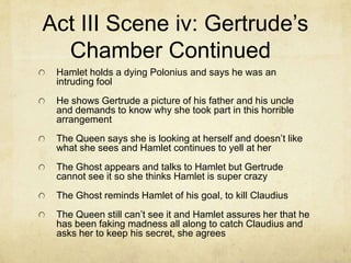 Act III Scene iv: Gertrude’s
  Chamber Continued
 Hamlet holds a dying Polonius and says he was an
 intruding fool
 He shows Gertrude a picture of his father and his uncle
 and demands to know why she took part in this horrible
 arrangement
 The Queen says she is looking at herself and doesn’t like
 what she sees and Hamlet continues to yell at her
 The Ghost appears and talks to Hamlet but Gertrude
 cannot see it so she thinks Hamlet is super crazy
 The Ghost reminds Hamlet of his goal, to kill Claudius
 The Queen still can’t see it and Hamlet assures her that he
 has been faking madness all along to catch Claudius and
 asks her to keep his secret, she agrees
 