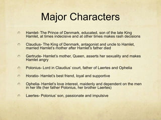 Major Characters
Hamlet- The Prince of Denmark, educated, son of the late King
Hamlet, at times indecisive and at other times makes rash decisions

Claudius- The King of Denmark, antagonist and uncle to Hamlet,
married Hamlet’s mother after Hamlet’s father died

Gertrude- Hamlet’s mother, Queen, asserts her sexuality and makes
Hamlet angry

Polonius- Lord in Claudius’ court, father of Laertes and Ophelia

Horatio- Hamlet’s best friend, loyal and supportive

Ophelia- Hamlet’s love interest, maidenly and dependent on the men
in her life (her father Polonius, her brother Laertes)

Laertes- Polonius’ son, passionate and impulsive
 