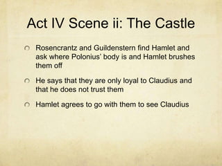 Act IV Scene ii: The Castle
 Rosencrantz and Guildenstern find Hamlet and
 ask where Polonius’ body is and Hamlet brushes
 them off

 He says that they are only loyal to Claudius and
 that he does not trust them

 Hamlet agrees to go with them to see Claudius
 