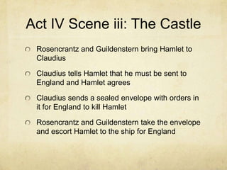 Act IV Scene iii: The Castle
 Rosencrantz and Guildenstern bring Hamlet to
 Claudius

 Claudius tells Hamlet that he must be sent to
 England and Hamlet agrees

 Claudius sends a sealed envelope with orders in
 it for England to kill Hamlet

 Rosencrantz and Guildenstern take the envelope
 and escort Hamlet to the ship for England
 