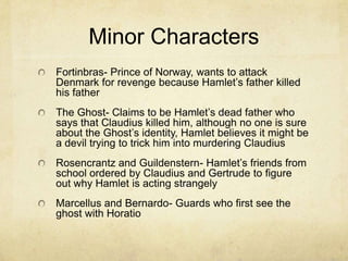 Minor Characters
Fortinbras- Prince of Norway, wants to attack
Denmark for revenge because Hamlet’s father killed
his father
The Ghost- Claims to be Hamlet’s dead father who
says that Claudius killed him, although no one is sure
about the Ghost’s identity, Hamlet believes it might be
a devil trying to trick him into murdering Claudius
Rosencrantz and Guildenstern- Hamlet’s friends from
school ordered by Claudius and Gertrude to figure
out why Hamlet is acting strangely
Marcellus and Bernardo- Guards who first see the
ghost with Horatio
 
