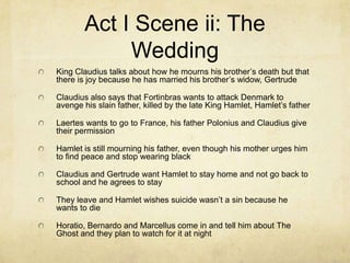 Act I Scene ii: The
             Wedding
King Claudius talks about how he mourns his brother’s death but that
there is joy because he has married his brother’s widow, Gertrude

Claudius also says that Fortinbras wants to attack Denmark to
avenge his slain father, killed by the late King Hamlet, Hamlet’s father

Laertes wants to go to France, his father Polonius and Claudius give
their permission

Hamlet is still mourning his father, even though his mother urges him
to find peace and stop wearing black

Claudius and Gertrude want Hamlet to stay home and not go back to
school and he agrees to stay

They leave and Hamlet wishes suicide wasn’t a sin because he
wants to die

Horatio, Bernardo and Marcellus come in and tell him about The
Ghost and they plan to watch for it at night
 