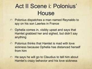 Act II Scene i: Polonius’
         House
Polonius dispatches a man named Reynaldo to
spy on his son Laertes in France

Ophelia comes in, visibly upset and says that
Hamlet grabbed her and sighed, but didn’t say
anything

Polonius thinks that Hamlet is mad with love
sickness because Ophelia has distanced herself
from him

He says he will go to Claudius to tell him about
Hamlet’s crazy behavior and his love sickness
 