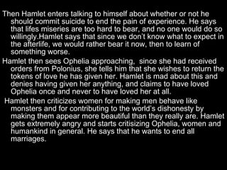 Then Hamlet enters talking to himself about whether or not he should commit suicide to end the pain of experience. He says that lifes miseries are too hard to bear, and no one would do so willingly.Hamlet says that since we don’t know what to expect in the afterlife, we would rather bear it now, then to learn of something worse.  Hamlet then sees Ophelia approaching,  since she had received orders from Polonius, she tells him that she wishes to return the tokens of love he has given her. Hamlet is mad about this and denies having given her anything, and claims to have loved Ophelia once and never to have loved her at all. Hamlet then criticizes women for making men behave like monsters and for contributing to the world’s dishonesty by making them appear more beautiful than they really are. Hamlet gets extremely angry and starts critisizing Ophelia, women and humankind in general. He says that he wants to end all marriages. 