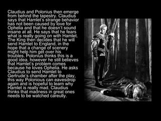 Claudius and Polonius then emerge from behind the tapestry. Claudius says that Hamlet’s strange behavior has not been caused by love for Ophelia and that he doesn’t sound insane at all. He says that he fears what is really going on with Hamlet. The King then decides that he will send Hamlet to England, in the hope that a change of scenery might help him get over his troubles. Polonius thinks this is a good idea, however he still believes that Hamlet’s problem comes because he loves Ophelia. He asks Claudius to send Hamlet to Gertrude’s chamber after the play, this way Polonious can eavesdrop again and is hopeful to learn why Hamlet is really mad. Claudius thinks that madness in great ones needs to be watched careully. 