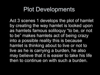 Plot Developments  Act 3 scenes 1 develops the plot of hamlet by creating the way hamlet is looked upon as hamlets famous soliloquy “to be, or not to be” makes hamlets act of being crazy into a possible reality this is because hamlet is thinking about to live or not to live as he is carrying a burden, he also may believe that it is easier to take his life then to continue on with such a burden.  