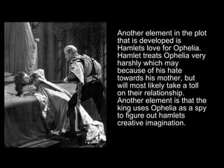Another element in the plot that is developed is Hamlets love for Ophelia. Hamlet treats Ophelia very harshly which may because of his hate towards his mother, but will most likely take a toll on their relationship. Another element is that the king uses Ophelia as a spy to figure out hamlets creative imagination. 