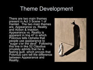 Theme Development There are two main themes present in Act 3 Scene 1 of Hamlet.  The two main themes are, Appearance vs. Reality and Action & Inaction.  Appearance vs. Reality is apparent in line 47 in which Polonius tells Ophelia that people use appearance to “sugar o’er the devil”  Following this line in like 52 Claudius privately admits that he is feeling guilt, which proves that Polonius cant tell the difference between Appearance and Reality.   