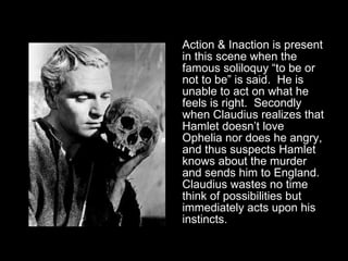 Action & Inaction is present in this scene when the famous soliloquy “to be or not to be” is said.  He is unable to act on what he feels is right.  Secondly when Claudius realizes that Hamlet doesn’t love Ophelia nor does he angry, and thus suspects Hamlet knows about the murder and sends him to England.  Claudius wastes no time think of possibilities but immediately acts upon his instincts.  