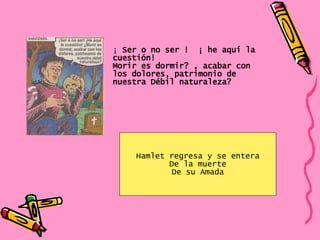 Hamlet regresa y se entera De la muerte De su Amada ¡  Ser o no ser !  ¡ he aquí la cuestión!  Morir es dormir? , acabar con los dolores, patrimonio de nuestra Débil naturaleza? 