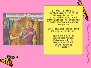 El rey le dice a  Laertes que el asesino No quería matar A su padre sino a el Pero Laertes no entiende Y solo piensa en cobrar  Venganza Le llega una carta para El rey y la Reina, Esa carta era de Hamlet…Regresaba  Entonces el rey Prepara un duelo Entre laertes Y Hamlet 