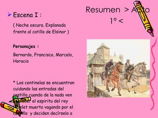 Resumen  > Acto 1º <   Escena I : ( Noche oscura. Explanada frente al catillo de Elsinor ) Personajes :   Bernardo, Francisco, Marcelo, Horacio * Los centinelas se encuentran cuidando las entradas del castillo cuando de la nada ven aparecer el espiritu del rey Hamlet muerto vagando por el castillo  y deciden decírselo a Hamlet principe. 